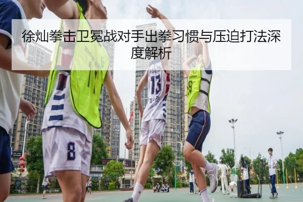 徐灿拳击卫冕战对手出拳习惯与压迫打法深度解析